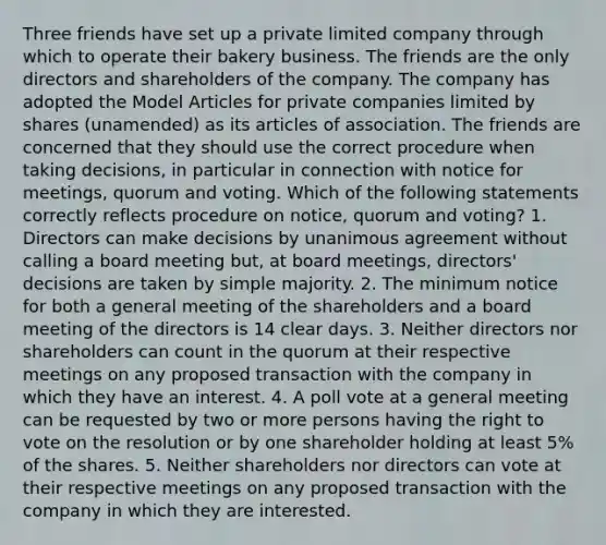 Three friends have set up a private limited company through which to operate their bakery business. The friends are the only directors and shareholders of the company. The company has adopted the Model Articles for private companies limited by shares (unamended) as its articles of association. The friends are concerned that they should use the correct procedure when taking decisions, in particular in connection with notice for meetings, quorum and voting. Which of the following statements correctly reflects procedure on notice, quorum and voting? 1. Directors can make decisions by unanimous agreement without calling a board meeting but, at board meetings, directors' decisions are taken by simple majority. 2. The minimum notice for both a general meeting of the shareholders and a board meeting of the directors is 14 clear days. 3. Neither directors nor shareholders can count in the quorum at their respective meetings on any proposed transaction with the company in which they have an interest. 4. A poll vote at a general meeting can be requested by two or more persons having the right to vote on the resolution or by one shareholder holding at least 5% of the shares. 5. Neither shareholders nor directors can vote at their respective meetings on any proposed transaction with the company in which they are interested.