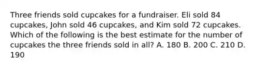 Three friends sold cupcakes for a fundraiser. Eli sold 84 cupcakes, John sold 46 cupcakes, and Kim sold 72 cupcakes. Which of the following is the best estimate for the number of cupcakes the three friends sold in all? A. 180 B. 200 C. 210 D. 190