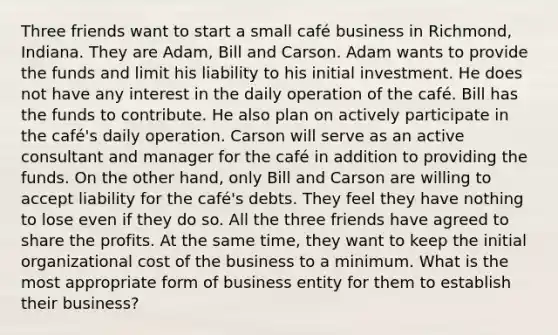 Three friends want to start a small café business in Richmond, Indiana. They are Adam, Bill and Carson. Adam wants to provide the funds and limit his liability to his initial investment. He does not have any interest in the daily operation of the café. Bill has the funds to contribute. He also plan on actively participate in the café's daily operation. Carson will serve as an active consultant and manager for the café in addition to providing the funds. On the other hand, only Bill and Carson are willing to accept liability for the café's debts. They feel they have nothing to lose even if they do so. All the three friends have agreed to share the profits. At the same time, they want to keep the initial organizational cost of the business to a minimum. What is the most appropriate form of business entity for them to establish their business?