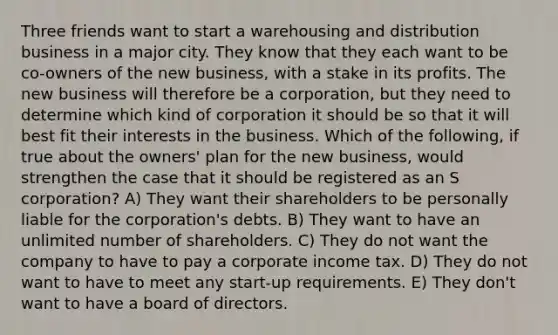 Three friends want to start a warehousing and distribution business in a major city. They know that they each want to be co-owners of the new business, with a stake in its profits. The new business will therefore be a corporation, but they need to determine which kind of corporation it should be so that it will best fit their interests in the business. Which of the following, if true about the owners' plan for the new business, would strengthen the case that it should be registered as an S corporation? A) They want their shareholders to be personally liable for the corporation's debts. B) They want to have an unlimited number of shareholders. C) They do not want the company to have to pay a corporate income tax. D) They do not want to have to meet any start-up requirements. E) They don't want to have a board of directors.