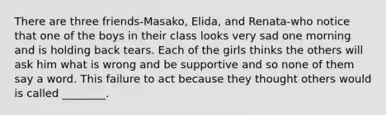 There are three friends-Masako, Elida, and Renata-who notice that one of the boys in their class looks very sad one morning and is holding back tears. Each of the girls thinks the others will ask him what is wrong and be supportive and so none of them say a word. This failure to act because they thought others would is called ________.