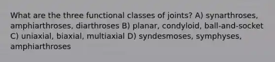 What are the three functional classes of joints? A) synarthroses, amphiarthroses, diarthroses B) planar, condyloid, ball-and-socket C) uniaxial, biaxial, multiaxial D) syndesmoses, symphyses, amphiarthroses