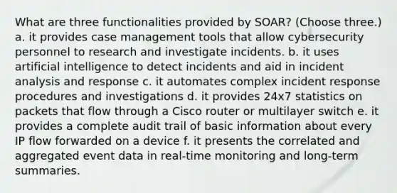 What are three functionalities provided by SOAR? (Choose three.) a. it provides case management tools that allow cybersecurity personnel to research and investigate incidents. b. it uses artificial intelligence to detect incidents and aid in incident analysis and response c. it automates complex incident response procedures and investigations d. it provides 24x7 statistics on packets that flow through a Cisco router or multilayer switch e. it provides a complete audit trail of basic information about every IP flow forwarded on a device f. it presents the correlated and aggregated event data in real-time monitoring and long-term summaries.