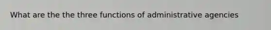 What are the the three functions of administrative agencies