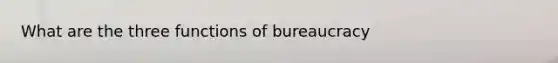 What are the three functions of bureaucracy