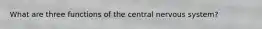 What are three functions of the central nervous system?