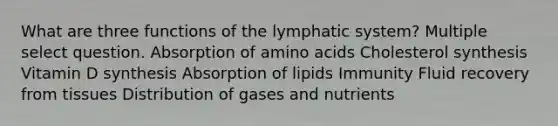 What are three functions of the lymphatic system? Multiple select question. Absorption of <a href='https://www.questionai.com/knowledge/k9gb720LCl-amino-acids' class='anchor-knowledge'>amino acids</a> Cholesterol synthesis Vitamin D synthesis Absorption of lipids Immunity Fluid recovery from tissues Distribution of gases and nutrients