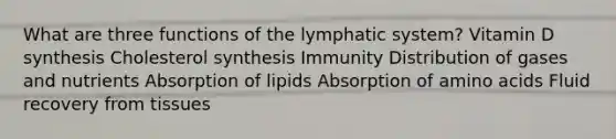 What are three functions of the lymphatic system? Vitamin D synthesis Cholesterol synthesis Immunity Distribution of gases and nutrients Absorption of lipids Absorption of amino acids Fluid recovery from tissues