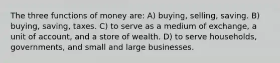 The three functions of money are: A) buying, selling, saving. B) buying, saving, taxes. C) to serve as a medium of exchange, a unit of account, and a store of wealth. D) to serve households, governments, and small and large businesses.