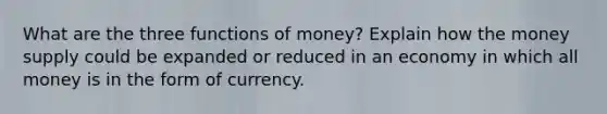 What are the three <a href='https://www.questionai.com/knowledge/kXa1cwTi7P-functions-of-money' class='anchor-knowledge'>functions of money</a>? Explain how the money supply could be expanded or reduced in an economy in which all money is in the form of currency.