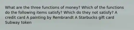 What are the three functions of money? Which of the functions do the following items satisfy? Which do they not satisfy? A credit card A painting by Rembrandt A Starbucks gift card Subway token