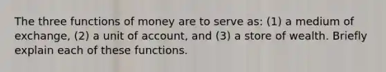 The three functions of money are to serve as: (1) a medium of exchange, (2) a unit of account, and (3) a store of wealth. Briefly explain each of these functions.