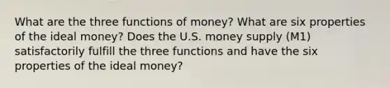 What are the three functions of money? What are six properties of the ideal money? Does the U.S. money supply (M1) satisfactorily fulfill the three functions and have the six properties of the ideal money?