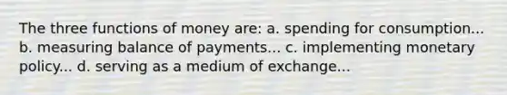 The three functions of money are: a. spending for consumption... b. measuring balance of payments... c. implementing monetary policy... d. serving as a medium of exchange...