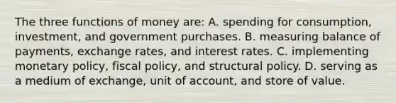 The three functions of money are: A. spending for consumption, investment, and government purchases. B. measuring balance of payments, exchange rates, and interest rates. C. implementing monetary policy, fiscal policy, and structural policy. D. serving as a medium of exchange, unit of account, and store of value.