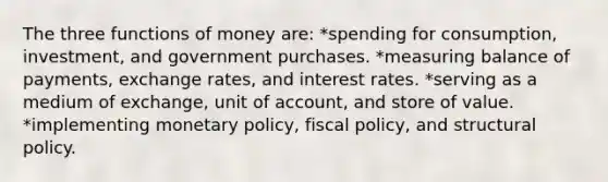 The three functions of money are: *spending for consumption, investment, and government purchases. *measuring balance of payments, exchange rates, and interest rates. *serving as a medium of exchange, unit of account, and store of value. *implementing monetary policy, fiscal policy, and structural policy.