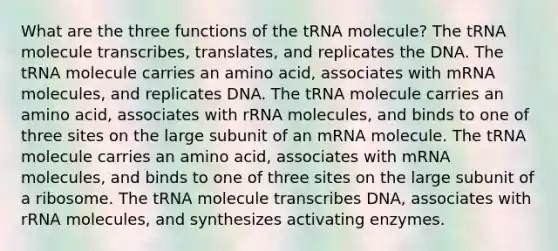 What are the three functions of the tRNA molecule? The tRNA molecule transcribes, translates, and replicates the DNA. The tRNA molecule carries an amino acid, associates with mRNA molecules, and replicates DNA. The tRNA molecule carries an amino acid, associates with rRNA molecules, and binds to one of three sites on the large subunit of an mRNA molecule. The tRNA molecule carries an amino acid, associates with mRNA molecules, and binds to one of three sites on the large subunit of a ribosome. The tRNA molecule transcribes DNA, associates with rRNA molecules, and synthesizes activating enzymes.