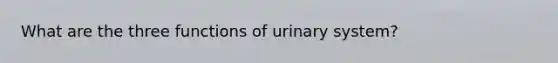 What are the three functions of urinary system?