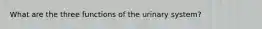 What are the three functions of the urinary system?