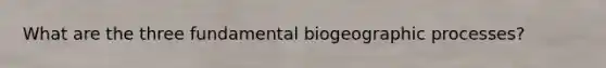 What are the three fundamental biogeographic processes?