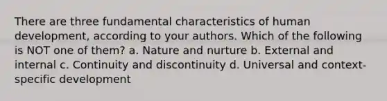 There are three fundamental characteristics of human development, according to your authors. Which of the following is NOT one of them? a. Nature and nurture b. External and internal c. Continuity and discontinuity d. Universal and context-specific development