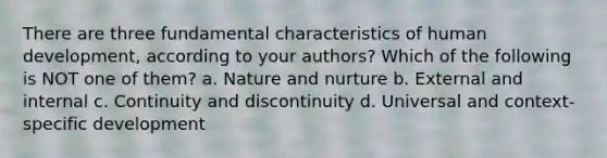 There are three fundamental characteristics of human development, according to your authors? Which of the following is NOT one of them? a. <a href='https://www.questionai.com/knowledge/k8aupmwPsn-nature-and-nurture' class='anchor-knowledge'>nature and nurture</a> b. External and internal c. Continuity and discontinuity d. Universal and context-specific development