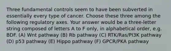 Three fundamental controls seem to have been subverted in essentially every type of cancer. Choose these three among the following regulatory axes. Your answer would be a three-letter string composed of letters A to F only, in alphabetical order, e.g. BDF. (A) Wnt pathway (B) Rb pathway (C) RTK/Ras/PI3K pathway (D) p53 pathway (E) Hippo pathway (F) GPCR/PKA pathway