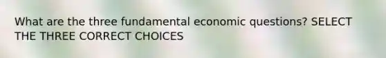 What are the three fundamental economic questions? SELECT THE THREE CORRECT CHOICES