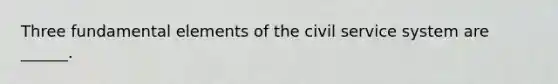 Three fundamental elements of the civil service system are ______.