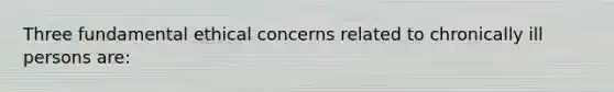 Three fundamental ethical concerns related to chronically ill persons are: