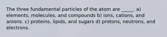 The three fundamental particles of the atom are _____. a) elements, molecules, and compounds b) ions, cations, and anions. c) proteins, lipids, and sugars d) protons, neutrons, and electrons.