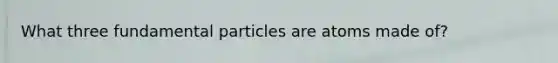 What three fundamental particles are atoms made of?