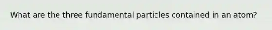 What are the three fundamental particles contained in an atom?