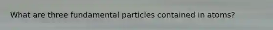 What are three fundamental particles contained in atoms?