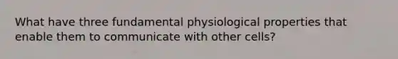 What have three fundamental physiological properties that enable them to communicate with other cells?