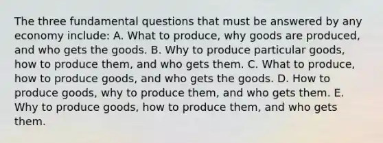 The three fundamental questions that must be answered by any economy include: A. What to produce, why goods are produced, and who gets the goods. B. Why to produce particular goods, how to produce them, and who gets them. C. What to produce, how to produce goods, and who gets the goods. D. How to produce goods, why to produce them, and who gets them. E. Why to produce goods, how to produce them, and who gets them.