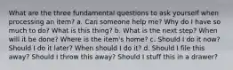 What are the three fundamental questions to ask yourself when processing an item? a. Can someone help me? Why do I have so much to do? What is this thing? b. What is the next step? When will it be done? Where is the item's home? c. Should I do it now? Should I do it later? When should I do it? d. Should I file this away? Should I throw this away? Should I stuff this in a drawer?