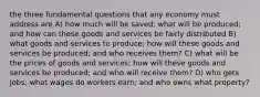 the three fundamental questions that any economy must address are A) how much will be saved; what will be produced; and how can these goods and services be fairly distributed B) what goods and services to produce; how will these goods and services be produced; and who receives them? C) what will be the prices of goods and services; how will these goods and services be produced; and who will receive them? D) who gets jobs; what wages do workers earn; and who owns what property?