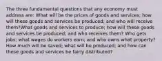 The three fundamental questions that any economy must address are: What will be the prices of goods and services; how will these goods and services be produced; and who will receive them?What goods and services to produce; how will these goods and services be produced; and who receives them? Who gets jobs; what wages do workers earn; and who owns what property? How much will be saved; what will be produced; and how can these goods and services be fairly distributed?