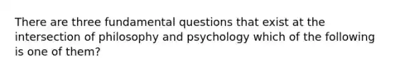 There are three fundamental questions that exist at the intersection of philosophy and psychology which of the following is one of them?