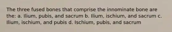 The three fused bones that comprise the innominate bone are the: a. Ilium, pubis, and sacrum b. Ilium, ischium, and sacrum c. Ilium, ischium, and pubis d. Ischium, pubis, and sacrum