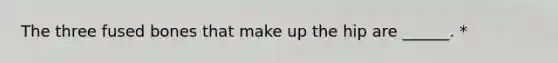 The three fused bones that make up the hip are ______. *