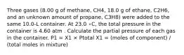 Three gases (8.00 g of methane, CH4, 18.0 g of ethane, C2H6, and an unknown amount of propane, C3H8) were added to the same 10.0-L container. At 23.0 ∘C, the total pressure in the container is 4.60 atm . Calculate the partial pressure of each gas in the container. P1 = X1 × Ptotal X1 = (moles of component) / (total moles in mixture)