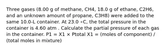 Three gases (8.00 g of methane, CH4, 18.0 g of ethane, C2H6, and an unknown amount of propane, C3H8) were added to the same 10.0-L container. At 23.0 ∘C, the total pressure in the container is 4.60 atm . Calculate the partial pressure of each gas in the container. P1 = X1 × Ptotal X1 = (moles of component) / (total moles in mixture)