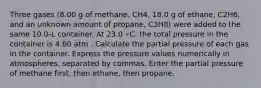 Three gases (8.00 g of methane, CH4, 18.0 g of ethane, C2H6, and an unknown amount of propane, C3H8) were added to the same 10.0-L container. At 23.0 ∘C, the total pressure in the container is 4.60 atm . Calculate the partial pressure of each gas in the container. Express the pressure values numerically in atmospheres, separated by commas. Enter the partial pressure of methane first, then ethane, then propane.