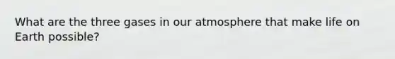 What are the three gases in our atmosphere that make life on Earth possible?