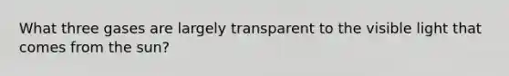 What three gases are largely transparent to the visible light that comes from the sun?