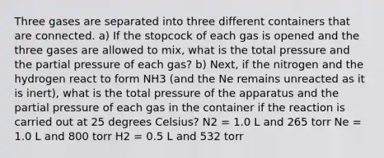 Three gases are separated into three different containers that are connected. a) If the stopcock of each gas is opened and the three gases are allowed to mix, what is the total pressure and the partial pressure of each gas? b) Next, if the nitrogen and the hydrogen react to form NH3 (and the Ne remains unreacted as it is inert), what is the total pressure of the apparatus and the partial pressure of each gas in the container if the reaction is carried out at 25 degrees Celsius? N2 = 1.0 L and 265 torr Ne = 1.0 L and 800 torr H2 = 0.5 L and 532 torr