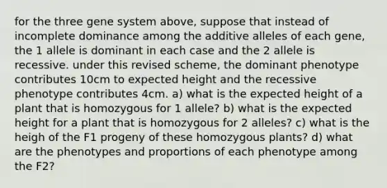 for the three gene system above, suppose that instead of incomplete dominance among the additive alleles of each gene, the 1 allele is dominant in each case and the 2 allele is recessive. under this revised scheme, the dominant phenotype contributes 10cm to expected height and the recessive phenotype contributes 4cm. a) what is the expected height of a plant that is homozygous for 1 allele? b) what is the expected height for a plant that is homozygous for 2 alleles? c) what is the heigh of the F1 progeny of these homozygous plants? d) what are the phenotypes and proportions of each phenotype among the F2?