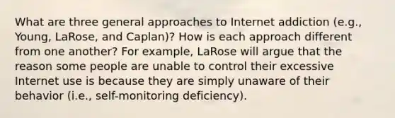 What are three general approaches to Internet addiction (e.g., Young, LaRose, and Caplan)? How is each approach different from one another? For example, LaRose will argue that the reason some people are unable to control their excessive Internet use is because they are simply unaware of their behavior (i.e., self-monitoring deficiency).